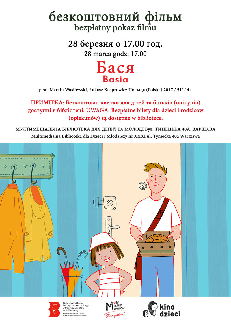 Na górze tekst: безкоштовний фільм bezpÅ‚atny pokaz filmu 28 Ð±ÐµÑ€ÐµÐ·Ð½Ñ Ð¾ 17.00 год. 28 marca godz. 17.00 БаÑÑ Basia реж. Marcin Wasilewski, Åukasz Kacprowicz Польща (Polska) 2017 / 51’ / 4+ ПРИМІТКÐ: Безкоштовні квитки Ð´Ð»Ñ Ð´Ñ–Ñ‚ÐµÐ¹ та батьків (опікунів) доÑтупні в бібліотеці. UWAGA: BezpÅ‚atne bilety dla dzieci i rodziców (opiekunów) sÄ… dostÄ™pne w bibliotece. МУЛТИМЕДІÐЛЬÐРБІБЛІОТЕКРДЛЯ ДІТЕЙ ТРМОЛОДІ Вул. ТИÐЕЦЬКР40Ð, Ð’ÐРШÐÐ’Ð Multimedialna Biblioteka dla Dzieci i MÅ‚odzieży nr XXXI ul. Tyniecka 40a Warszawa. Na dole kadr z serialu: Basia, uÅ›miechniÄ™ta 5-latka w kapeluszu wchodzi do domu z tatÄ…. W tle widać korytarz, kurtki, parasole i drzwi. Pod grafikÄ… logotypy: Multimedialna Biblioteka, Moje Miejsce Mokotów, Kino dzieci.