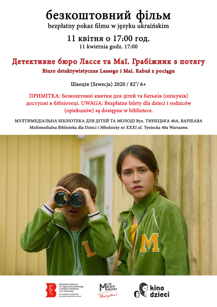 Na górze tekst: безкоштовний фільм bezpÅ‚atny pokaz filmu 11 ÐºÐ²Ñ–Ñ‚Ð½Ñ Ð¾ 17.00 год. 11 kwietnia godz. 17.00 Детективне бюро ЛаÑÑе та Маї. Грабiжник з потÑгу Biuro detektywistyczne Lassego i Mai. RabuÅ› z pociÄ…gu Ð¨Ð²ÐµÑ†Ñ–Ñ (Szwecja) 2020 / 82’/ 6+ ПРИМІТКÐ: Безкоштовні квитки Ð´Ð»Ñ Ð´Ñ–Ñ‚ÐµÐ¹ та батьків (опікунів) доÑтупні в бібліотеці. UWAGA: BezpÅ‚atne bilety dla dzieci i rodziców (opiekunów) sÄ… dostÄ™pne w bibliotece. МУЛТИМЕДІÐЛЬÐРБІБЛІОТЕКРДЛЯ ДІТЕЙ ТРМОЛОДІ Вул. ТИÐЕЦЬКР40Ð, Ð’ÐРШÐÐ’Ð Multimedialna Biblioteka dla Dzieci i MÅ‚odzieży nr XXXI ul. Tyniecka 40a Warszawa. Na dole kadr z filmu: dwójka przyjaciół dziewczynka i chÅ‚opiec patrzÄ… przed siebie, chÅ‚opiec spoglÄ…da przez lornetkÄ™. Na sobie majÄ… zielone bluzy, ona z dużą literÄ… „Mâ€, on z „Lâ€. W tle widać dom. Pod grafikÄ… logotypy: Multimedialna Biblioteka, Moje Miejsce Mokotów, Kino dzieci.