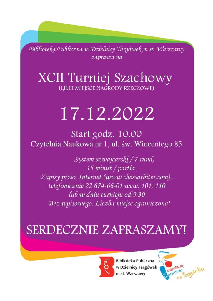 Biblioteka Publiczna w Dzielnicy Targówek m.st. Warszawy zaprasza na 92 Turniej Szachowy (I,II,III MIEJSCE NAGRODY RZECZOWE) 17.12.2022, Start godz. 10.00, Czytelnia Naukowa nr 1, ul. św. Wincentego 85, System szwajcarski / 7 rund, 15 minut / partia, Zapisy przez Internet (www.chessarbiter.com), telefonicznie 22 674-66-01 wew. 101, 110 lub w dniu turnieju od 9.30. Bez wpisowego. Liczba miejsc ograniczona! Serdecznie zapraszamy!