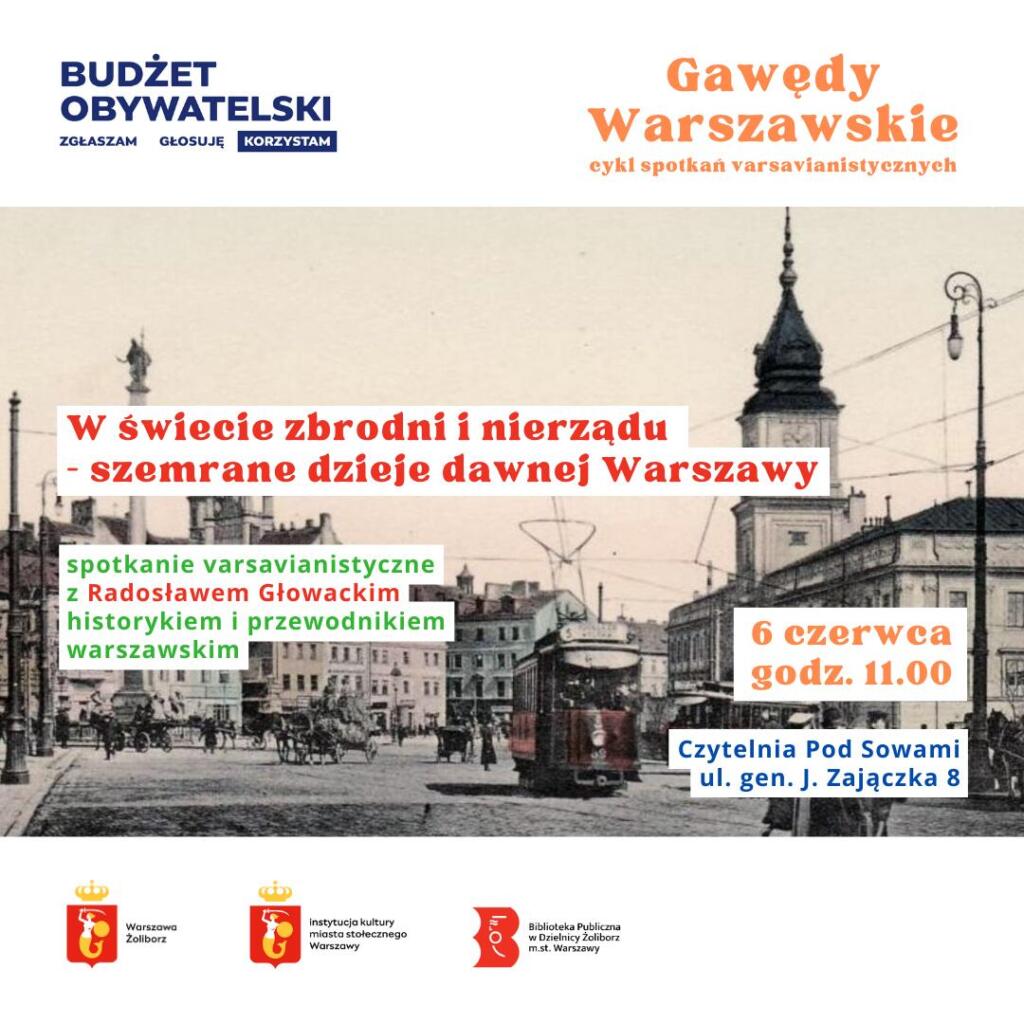 plakat promujący cykl spotkań varsavianistycznych w bibliotece publicznej na żoliborzu. w tle pocztówka z 1910 z wizerunkime placu zamkowego. znaczek budżetu obywatelskiego w lewym górnym rogu budżet obywatelski zgłaszam głosuję korzystam oraz w prawym górnym rogu napis gawędy warszawskie cykl spotkań varsavianistycznych na białym pasku u góry. napisy: w świecie zbrodni i nierządu - szemrane dzieje dawnej warszawy, spotkanie varsavianistyczne z Radosławem Głowackim historykiem i przewodnikiem warszawskim, 6 czerwca godz. 11.00, Czytelnia Pod Sowami, ul. gen. J. Zajączka 8 oraz na dolnym białym pasku logotypy: urzędu miasta warszawa żoliborz, instytucji kultury miasta stołecznego warszawy, biblioteki publicznej w dzielnicy żoliborz m.st. warszawy