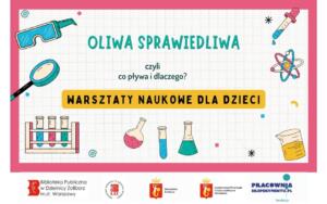 Na plakacie widzimy zaproszenie na warsztaty naukowe dla dzieci, tym razem poświęcone zjawisku pływania. Tytuł plakatu brzmi: "OLIWA SPRAWIEDLIWA" A podtytuł wyjaśnia temat: "czyli co pływa i dlaczego?" Poniżej znajduje się wyraźny napis na żółtym tle: "WARSZTATY NAUKOWE DLA DZIECI". Ilustracje na plakacie są związane z tematyką płynów i eksperymentów: Okulary ochronne – symbolizujące bezpieczeństwo podczas eksperymentów. Pipeta z kroplą – narzędzie do precyzyjnego odmierzania płynów. Model atomu – sugerujący, że zrozumienie zjawisk wymaga zagłębienia się w strukturę materii. Probówki w statywie – klasyczny element laboratorium. Różne naczynia laboratoryjne (kolby, zlewki) z kolorowymi płynami, w tym jedna z żółtym płynem (prawdopodobnie oliwą, nawiązującą do tytułu). W tle widoczne są również abstrakcyjne kształty i linie, dodające dynamiki. Na samym dole plakatu znajdują się logo organizatorów i partnerów, podobnie jak na poprzednim plakacie: Logo Biblioteki Publicznej Dzielnicy Żoliborz m.st. Warszawy. Logo Fundacji Pracownia Eksperymentu.pl. Logo z herbem Warszawy i napisem "Warszawa Żoliborz". Logo z herbem Warszawy i napisem "projekt współfinansuje miasto stołeczne Warszawa".