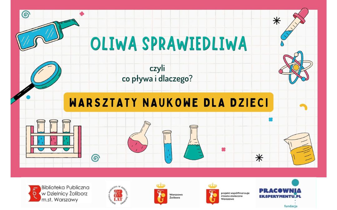 Na plakacie widzimy zaproszenie na warsztaty naukowe dla dzieci, tym razem poświęcone zjawisku pływania. Tytuł plakatu brzmi: "OLIWA SPRAWIEDLIWA" A podtytuł wyjaśnia temat: "czyli co pływa i dlaczego?" Poniżej znajduje się wyraźny napis na żółtym tle: "WARSZTATY NAUKOWE DLA DZIECI". Ilustracje na plakacie są związane z tematyką płynów i eksperymentów: Okulary ochronne – symbolizujące bezpieczeństwo podczas eksperymentów. Pipeta z kroplą – narzędzie do precyzyjnego odmierzania płynów. Model atomu – sugerujący, że zrozumienie zjawisk wymaga zagłębienia się w strukturę materii. Probówki w statywie – klasyczny element laboratorium. Różne naczynia laboratoryjne (kolby, zlewki) z kolorowymi płynami, w tym jedna z żółtym płynem (prawdopodobnie oliwą, nawiązującą do tytułu). W tle widoczne są również abstrakcyjne kształty i linie, dodające dynamiki. Na samym dole plakatu znajdują się logo organizatorów i partnerów, podobnie jak na poprzednim plakacie: Logo Biblioteki Publicznej Dzielnicy Żoliborz m.st. Warszawy. Logo Fundacji Pracownia Eksperymentu.pl. Logo z herbem Warszawy i napisem "Warszawa Żoliborz". Logo z herbem Warszawy i napisem "projekt współfinansuje miasto stołeczne Warszawa".
