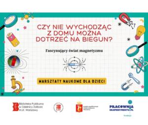 Na plakacie widzimy zaproszenie na warsztaty naukowe dla dzieci, które koncentrują się na fascynującym świecie magnetyzmu. Tytuł głosi intrygujące pytanie: "Czy potrafisz sięgnąć bieguna, nie wychodząc z domu?" A podtytuł rozwija temat: "Fascynujący świat magnetyzmu". Ilustracje na plakacie są bogate i edukacyjne, przedstawiając: Różnorodne magnesy o ciekawych kształtach. Elementy elektryczne, takie jak bateria. Narzędzia badawcze, np. mikroskop. Model Ziemi z widocznymi liniami pola magnetycznego. Schematyczny model atomu, sugerujący powiązania magnetyzmu z budową materii. Na samym dole plakatu znajdują się logo organizatorów i partnerów: Logo Biblioteki Publicznej Dzielnicy Żoliborz w Warszawie. Logo fundacji Pracownia Eksperymentu.pl.